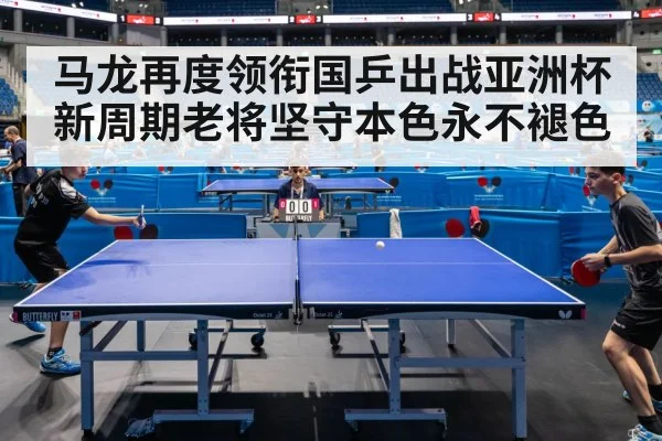 马龙再度领衔国乒出战亚洲杯 新周期老将坚守本色永不褪色