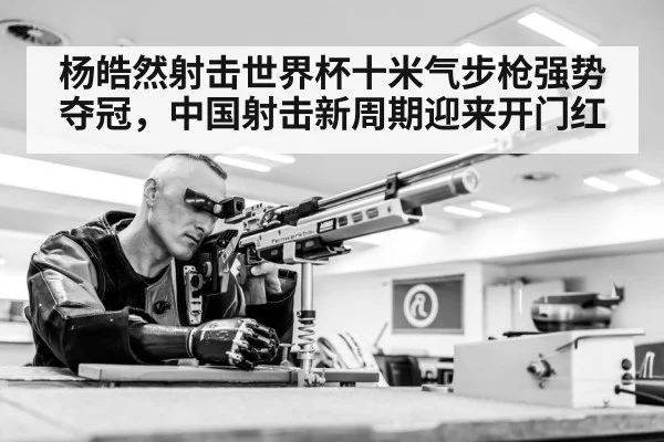 杨皓然射击世界杯十米气步枪强势夺冠，中国射击新周期迎来开门红