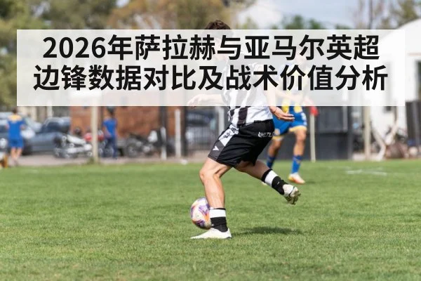 2026年萨拉赫与亚马尔英超边锋数据对比及战术价值分析