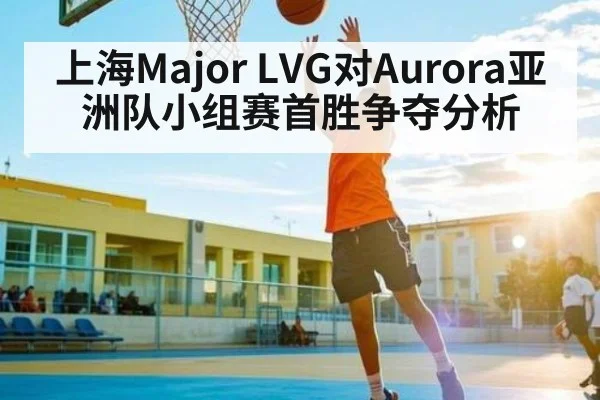 上海Major LVG对Aurora亚洲队小组赛首胜争夺分析
