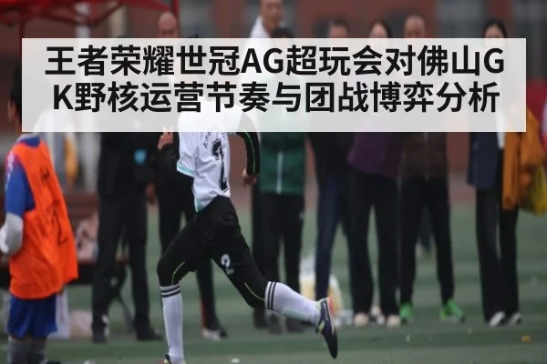 王者荣耀世冠AG超玩会对佛山GK野核运营节奏与团战博弈分析