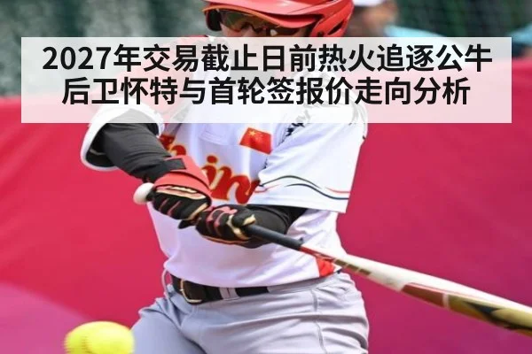 2027年交易截止日前热火追逐公牛后卫怀特与首轮签报价走向分析